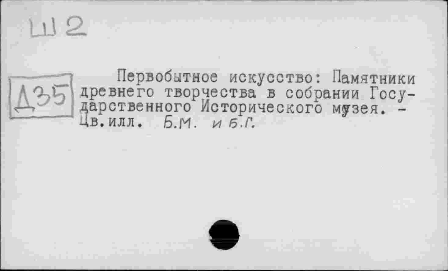 ﻿LÜ2.

Первобытное искусство: Памятники древнего творчества в собрании Государственного Исторического музея. -Цв.илл. 6.и. и/5.г.